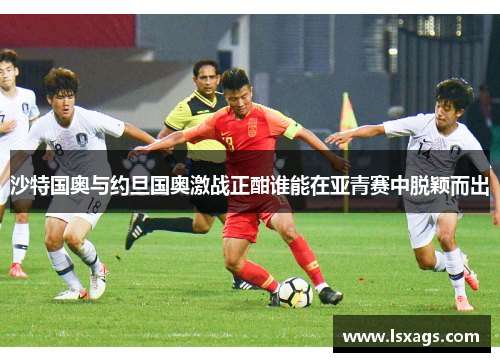 沙特国奥与约旦国奥激战正酣谁能在亚青赛中脱颖而出