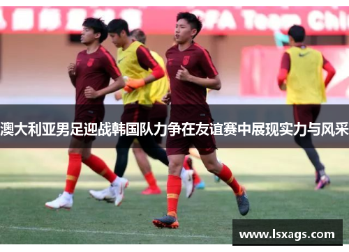 澳大利亚男足迎战韩国队力争在友谊赛中展现实力与风采