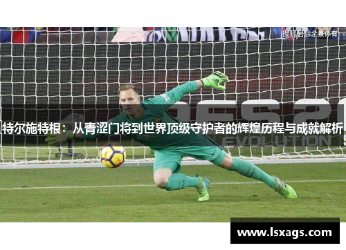 特尔施特根：从青涩门将到世界顶级守护者的辉煌历程与成就解析