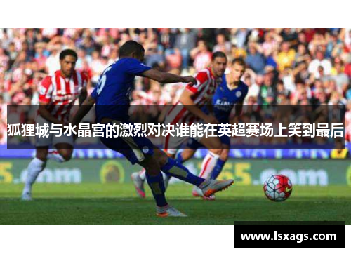 狐狸城与水晶宫的激烈对决谁能在英超赛场上笑到最后
